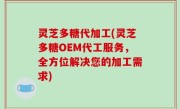 灵芝多糖代加工(灵芝多糖OEM代工服务，全方位解决您的加工需求)