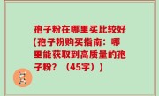 孢子粉在哪里买比较好(孢子粉购买指南：哪里能获取到高质量的孢子粉？（45字）)