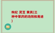 枸杞 灵芝 黄芪(三种中草药的功效和用途)
