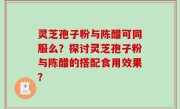 灵芝孢子粉与陈醋可同服么？探讨灵芝孢子粉与陈醋的搭配食用效果？