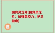国宾灵芝片(国宾灵芝片：加强免疫力，护卫健康)