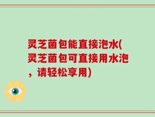 灵芝菌包能直接泡水(灵芝菌包可直接用水泡，请轻松享用)
