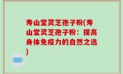 寿山堂灵芝孢子粉(寿山堂灵芝孢子粉：提高身体免疫力的自然之选)