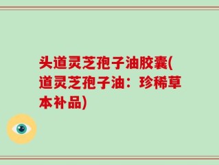 头道灵芝孢子油胶囊(道灵芝孢子油：珍稀草本补品)