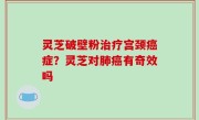 灵芝破壁粉治疗宫颈癌症？灵芝对肺癌有奇效吗