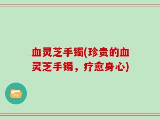 血灵芝手镯(珍贵的血灵芝手镯，疗愈身心)
