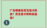 广东哪里有灵芝孢子粉卖？灵芝孢子粉购买指南？