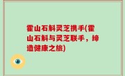 霍山石斛灵芝携手(霍山石斛与灵芝联手，缔造健康之旅)