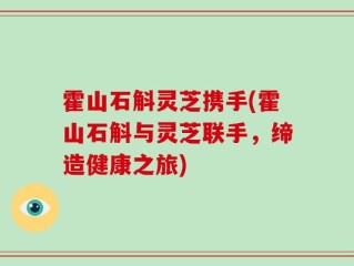霍山石斛灵芝携手(霍山石斛与灵芝联手，缔造健康之旅)