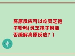 高原反应可以吃灵芝孢子粉吗(灵芝孢子粉能否缓解高原反应？)