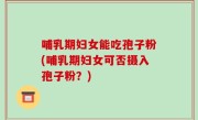 哺乳期妇女能吃孢子粉(哺乳期妇女可否摄入孢子粉？)
