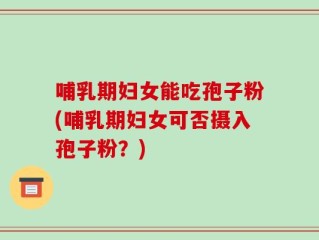 哺乳期妇女能吃孢子粉(哺乳期妇女可否摄入孢子粉？)