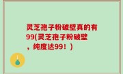 灵芝孢子粉破壁真的有99(灵芝孢子粉破壁，纯度达99！)