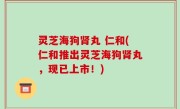 灵芝海狗肾丸 仁和(仁和推出灵芝海狗肾丸，现已上市！)