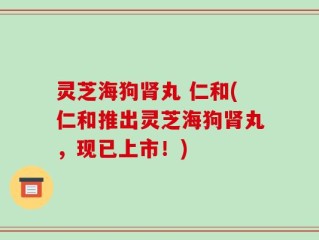 灵芝海狗肾丸 仁和(仁和推出灵芝海狗肾丸，现已上市！)