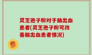 灵芝孢子粉对于脑出血患者(灵芝孢子粉可改善脑出血患者情况)