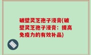 破壁灵芝孢子浸膏(破壁灵芝孢子浸膏：提高免疫力的有效补品)
