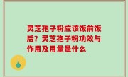 灵芝孢子粉应该饭前饭后？灵芝孢子粉功效与作用及用量是什么