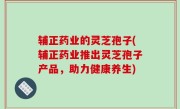 辅正药业的灵芝孢子(辅正药业推出灵芝孢子产品，助力健康养生)