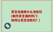 灵芝泡酒用什么泡软烂(制作灵芝酒的窍门：如何让灵芝泡软烂？)