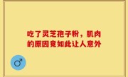 吃了灵芝孢子粉，肌肉的原因竟如此让人意外