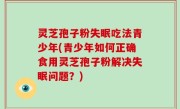 灵芝孢子粉失眠吃法青少年(青少年如何正确食用灵芝孢子粉解决失眠问题？)