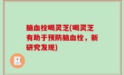 脑血栓喝灵芝(喝灵芝有助于预防脑血栓，新研究发现)