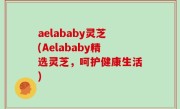 aelababy灵芝(Aelababy精选灵芝，呵护健康生活)