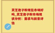 灵芝孢子粉现在市场好吗_灵芝孢子粉市场现状分析：需求与前景评估