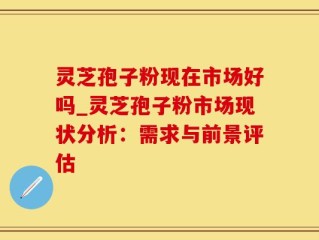 灵芝孢子粉现在市场好吗_灵芝孢子粉市场现状分析：需求与前景评估