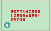 肝结节可以吃灵芝破壁？灵芝和冬虫夏草哪个药用价值高