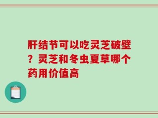 肝结节可以吃灵芝破壁？灵芝和冬虫夏草哪个药用价值高