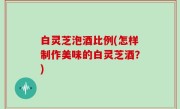 白灵芝泡酒比例(怎样制作美味的白灵芝酒？)