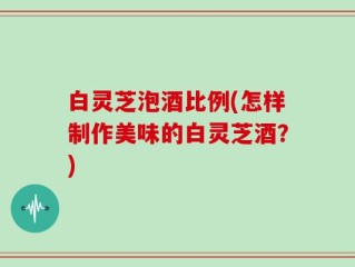 白灵芝泡酒比例(怎样制作美味的白灵芝酒？)