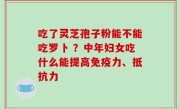 吃了灵芝孢子粉能不能吃罗卜 ？中年妇女吃什么能提高免疫力、抵抗力