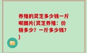 养殖的灵芝多少钱一斤呢图片(灵芝养殖：价格多少？一斤多少钱？)