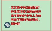 灵芝孢子炖汤的做法？野生灵芝煲汤苦的好还是不苦的好市场上卖的有些不苦的有些苦的，那种好