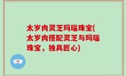 太岁肉灵芝玛瑙珠宝(太岁肉搭配灵芝与玛瑙珠宝，独具匠心)