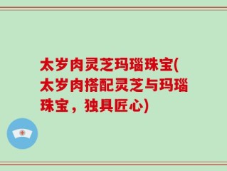 太岁肉灵芝玛瑙珠宝(太岁肉搭配灵芝与玛瑙珠宝，独具匠心)