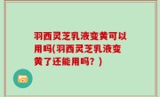 羽西灵芝乳液变黄可以用吗(羽西灵芝乳液变黄了还能用吗？)