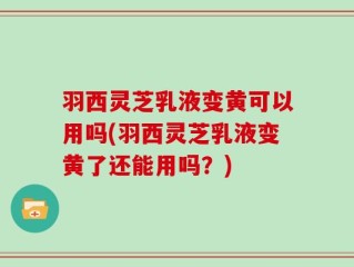 羽西灵芝乳液变黄可以用吗(羽西灵芝乳液变黄了还能用吗？)