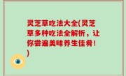 灵芝草吃法大全(灵芝草多种吃法全解析，让你尝遍美味养生佳肴！)