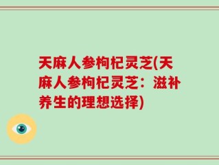 天麻人参枸杞灵芝(天麻人参枸杞灵芝：滋补养生的理想选择)