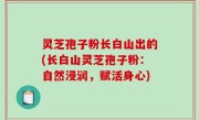 灵芝孢子粉长白山出的(长白山灵芝孢子粉：自然浸润，赋活身心)