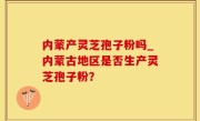 内蒙产灵芝孢子粉吗_内蒙古地区是否生产灵芝孢子粉？
