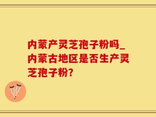内蒙产灵芝孢子粉吗_内蒙古地区是否生产灵芝孢子粉？