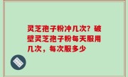 灵芝孢子粉冲几次？破壁灵芝孢子粉每天服用几次，每次服多少