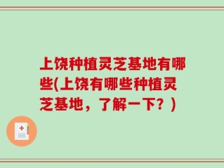 上饶种植灵芝基地有哪些(上饶有哪些种植灵芝基地，了解一下？)