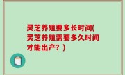 灵芝养殖要多长时间(灵芝养殖需要多久时间才能出产？)