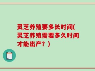 灵芝养殖要多长时间(灵芝养殖需要多久时间才能出产？)